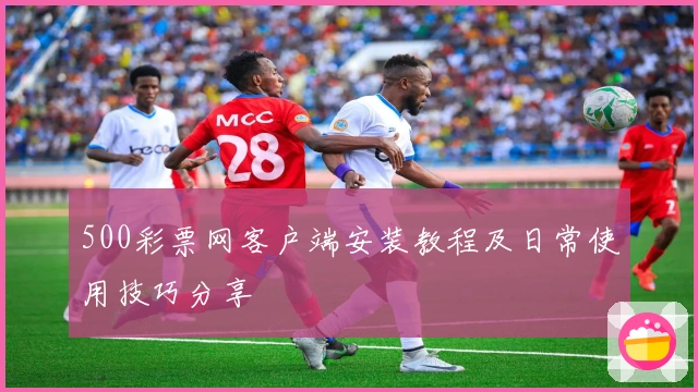 500彩票网客户端安装教程及日常使用技巧分享