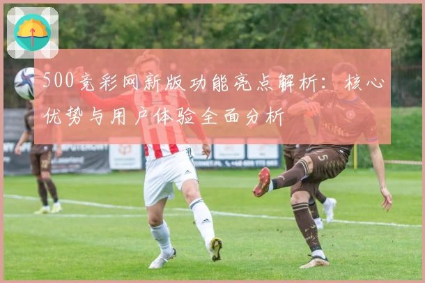 500竞彩网新版功能亮点解析:核心优势与用户体验全面分析