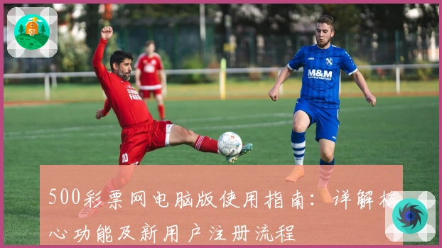 500彩票网电脑版使用指南:详解核心功能及新用户注册流程