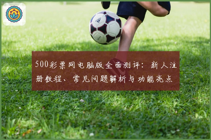 500彩票网电脑版全面测评:新人注册教程、常见问题解析与功能亮点详解