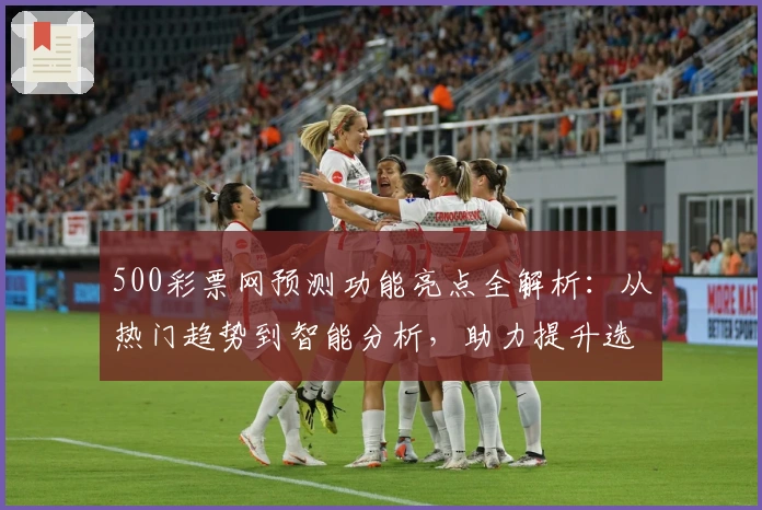 500彩票网预测功能亮点全解析：从热门趋势到智能分析，助力提升选号效率