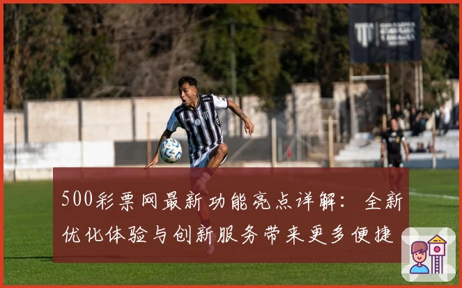 500彩票网最新功能亮点详解:全新优化体验与创新服务带来更多便捷选择
