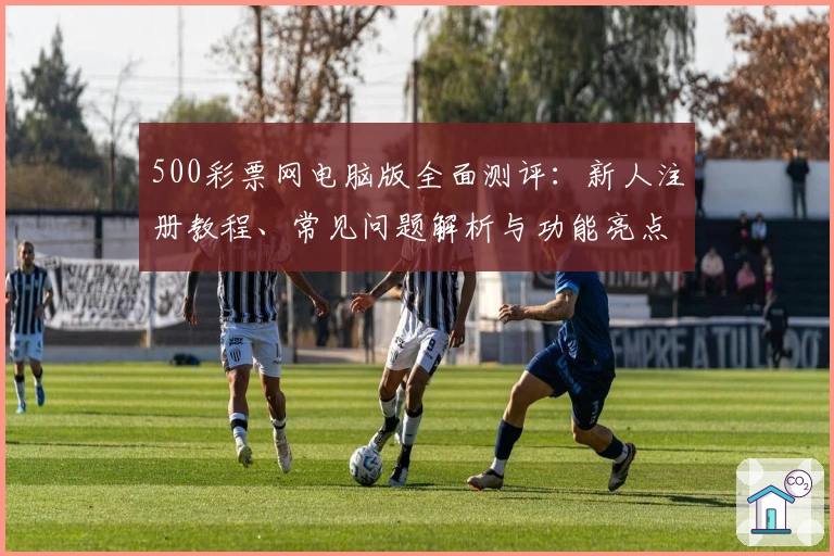 500彩票网电脑版全面测评:新人注册教程、常见问题解析与功能亮点详解
