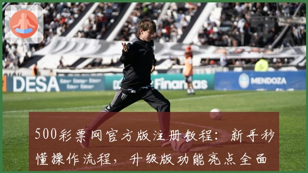 500彩票网官方版注册教程：新手秒懂操作流程，升级版功能亮点全面解析