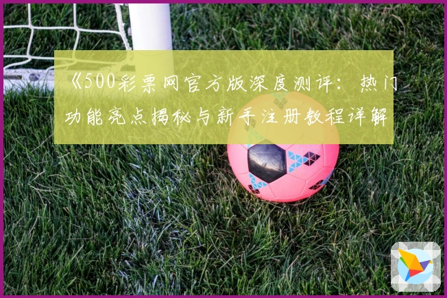 《500彩票网官方版深度测评:热门功能亮点揭秘与新手注册教程详解》