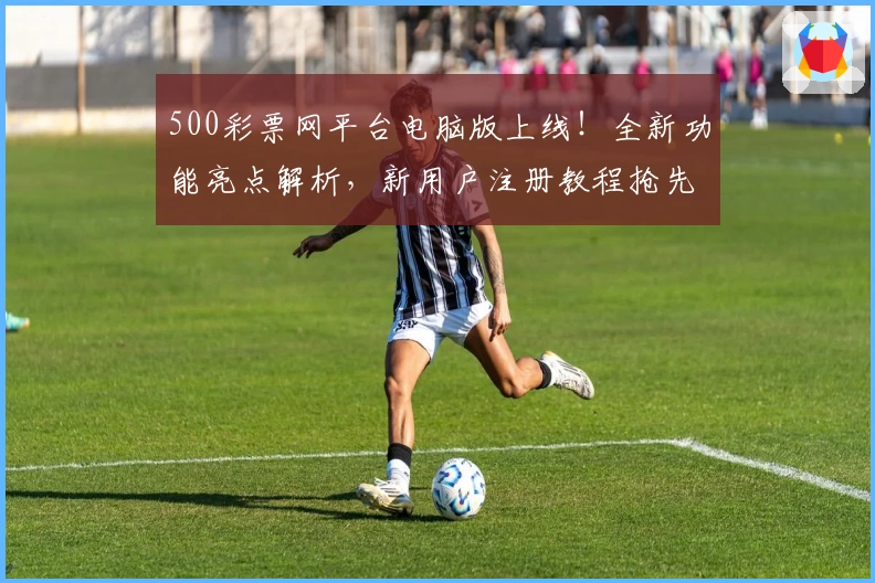 500彩票网平台电脑版上线！全新功能亮点解析，新用户注册教程抢先看