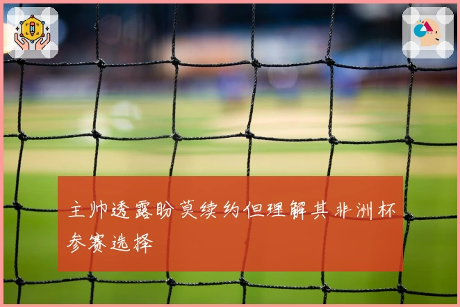 主帅透露盼莫续约但理解其非洲杯参赛选择