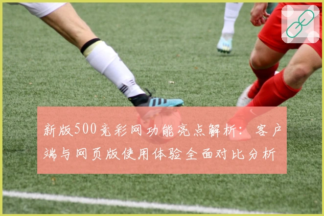 新版500竞彩网功能亮点解析：客户端与网页版使用体验全面对比分析