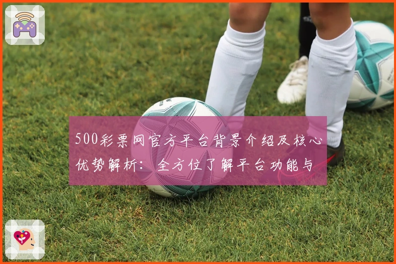 500彩票网官方平台背景介绍及核心优势解析:全方位了解平台功能与使用技巧