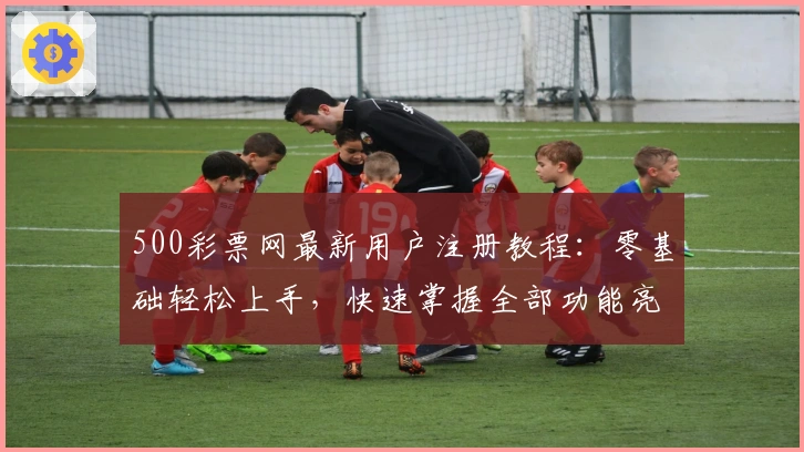 500彩票网最新用户注册教程:零基础轻松上手,快速掌握全部功能亮点