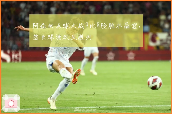 阿森纳点球大战9比8险胜水晶宫，酋长球场欢庆胜利