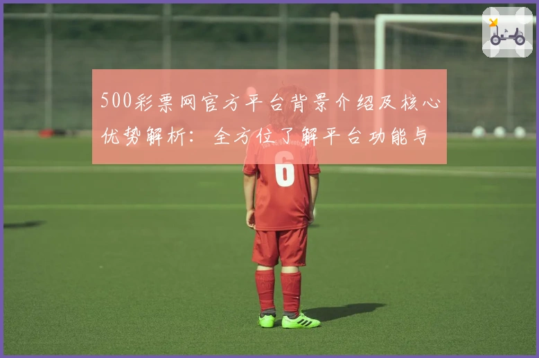 500彩票网官方平台背景介绍及核心优势解析：全方位了解平台功能与使用技巧