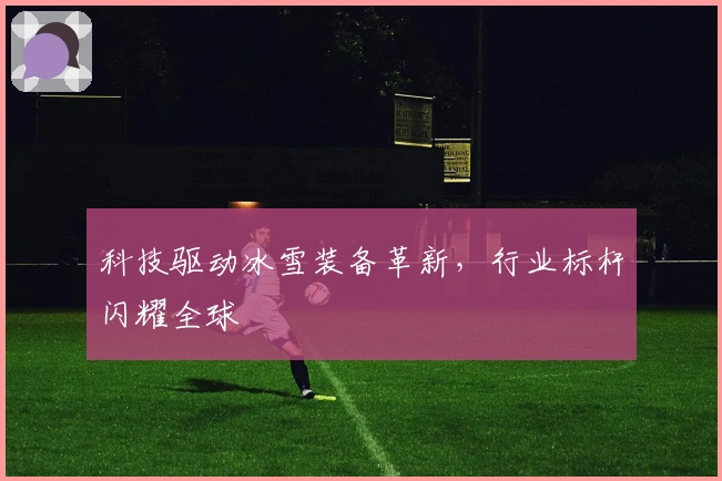 科技驱动冰雪装备革新，行业标杆闪耀全球